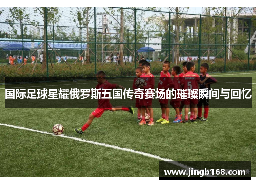 国际足球星耀俄罗斯五国传奇赛场的璀璨瞬间与回忆