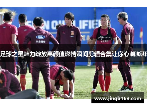 足球之星魅力绽放高颜值燃情瞬间剪辑合集让你心潮澎湃