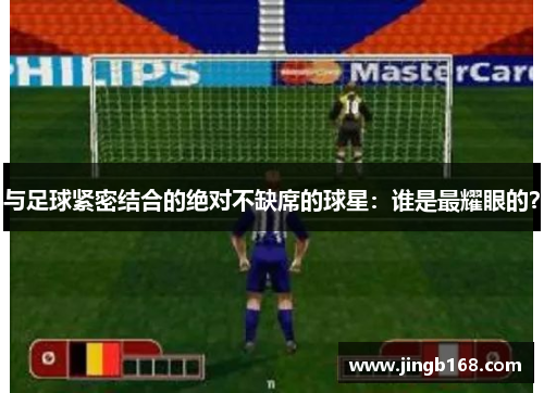 与足球紧密结合的绝对不缺席的球星：谁是最耀眼的？