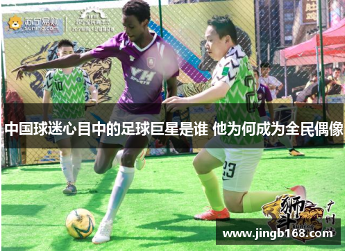 中国球迷心目中的足球巨星是谁 他为何成为全民偶像