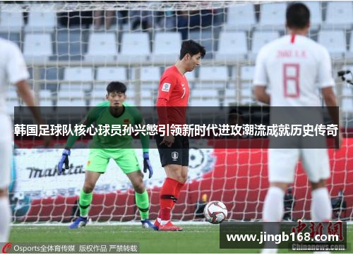 韩国足球队核心球员孙兴慜引领新时代进攻潮流成就历史传奇